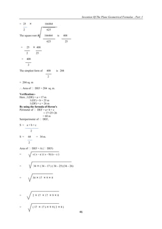 Invention Of The Plane Geometrical Formulae - Part I
46
= 25  166464
2 625
The square root of 166464 is 408
625 25
= 25  408
2 25
= 408
2
The simplest form of 408 is 204
2
= 204 sq. m
.·. Area of  DEF = 204 sq .m.
Verification:-
Here , l (DE) = a = 17 m
l (EF) = b = 25 m
l (DF) = c = 26 m
By using the formula of Heron’s
Perimeter of  DEF = a+ b + c
= 17+25+26
= 68 m
Semiperimeter of  DEF,
S = a + b + c
2
S = 68 = 34 m.
2
Area of  DEF = A ( DEF)
= s ( s – a ) ( s – b) (s – c )
= 34  ( 34 – 17 ) ( 34 – 25) (34 – 26)
= 34  17  9  8
= 2  17  17  9  8
= ( 17  17 )  9 ( 2  8 )
 