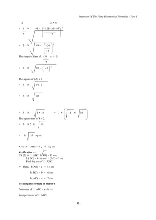 Invention Of The Plane Geometrical Formulae - Part I
49
2 2  6
= 6  49 – - 121+ 36+ 49 2
2 12
= 3  49 – - 36 2
12
The simplest form of - 36 is (- 3)
12
= 3  49 – - 3 2
The square of (-3) is 9
= 3  49 – 9
= 3  40
= 3  4  10 = 3  4  10
The square root of 4 is 2.
= 3  2  10
= 6 10 sq.cm
Area of ABC = 6 10 sq. cm
Verification : -
EX (2) In  ABC , l (AB) = 11 cm,
l ( BC) = 6 cm and l (AC) = 7 cm
Find the area of  ABC.
 Here, l (AB) = a = 11 cm
l ( BC) = b = 6 cm
l ( AC) = c = 7 cm
By using the formula of Heron’s
Perimeter of  ABC = a+ b + c
Semiperimeter of  ABC,
 