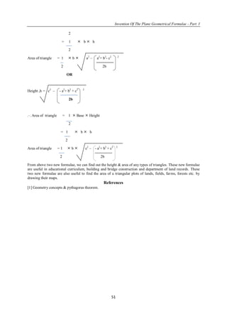 Invention Of The Plane Geometrical Formulae - Part I
51
2
= 1  b  h
2
Area of triangle = 1  b  a2
– a2
+ b2
- c2 2
2 2b
OR
Height ,h = c2
– - a2
+ b2
+ c2 2
2b
.·. Area of triangle = 1  Base  Height
2
= 1  b  h
2
Area of triangle = 1  b  c2
– - a2
+ b2
+ c2 2
2 2b
From above two new formulae, we can find out the height & area of any types of triangles. These new formulae
are useful in educational curriculum, building and bridge construction and department of land records. These
two new formulae are also useful to find the area of a triangular plots of lands, fields, farms, forests etc. by
drawing their maps.
References
1 Geometry concepts & pythagoras theorem.
 