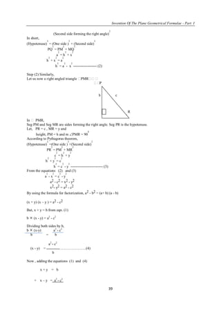 Invention Of The Plane Geometrical Formulae - Part I
39
(Second side forming the right angle)
2
In short,
(Hypotenuse)
2
= (One side )
2
+ (Second side)
2
PQ
2
= PM
2
+ MQ
2
a
2
= h
2
+ x
2
h
2
+ x
2
= a
2
h
2
= a
2
- x
2
------------------- (2)
Step (2) Similarly,
Let us now a right angled triangle PMR
P
h c
M y R
Fig. No.- 5
In  PMR,
Seg PM and Seg MR are sides forming the right angle. Seg PR is the hypotenuse.
Let, PR = c , MR = y and
height, PM = h and m PMR = 90
0
According to Pythagoras theorem,
(Hypotenuse)
2
=(One side )
2
+(Second side)
2
PR
2
= PM
2
+ MR
2
c
2
= h
2
+ y
2
h
2
+ y
2
= c
2
h
2
= c
2
- y
2
-------------------------- (3)
From the equations (2) and (3)
a
2
- x
2
= c
2
- y
2
a2 - c2 = x2 - y2
x2- y2 = a2 - c2
By using the formula for factorization, a2 - b2 = (a+ b) (a - b)
(x + y) (x – y ) = a2 - c2
But, x + y = b from eqn. (1)
b  (x - y) = a2
- c2
Dividing both sides by b,
b  (x-y) a2
- c2
b = b
a2
- c2
(x - y) = ………………….(4)
b
Now , adding the equations (1) and (4)
x + y = b
+ x – y = a2
- c2
 