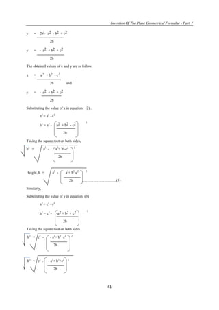 Invention Of The Plane Geometrical Formulae - Part I
41
y = 2b2
- a2 - b2 + c2
2b
y = - a2 + b2 + c2
2b
The obtained values of x and y are as follow.
x = a2 + b2 - c2
2b and
y = - a2 + b2 + c2
2b
Substituting the value of x in equation (2) .
h2
= a2
–x2
h2
= a2
- a2 + b2 - c2 2
2b
Taking the square root on both sides,
h2
= a2
- a2
+ b2
-c2 2
2b
Height, h = a2
- a2
+ b2
-c2 2
2b ……………………….(5)
Similarly,
Substituting the value of y in equation (3)
h2
= c2
–y2
h2
= c2
- -a2 + b2 + c2 2
2b
Taking the square root on both sides.
h2
= c2
- - a2
+ b2
+c2 2
2b
h2
= c2
- - a2
+ b2
+c2 2
2b
 