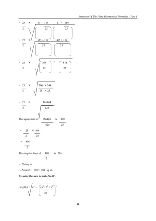 Invention Of The Plane Geometrical Formulae - Part I
44
= 25  17 – 119 17 + 119
2 25 25
= 25  425 – 119 425 + 119
2 25 25
= 25  306 
544
2 25 25
= 25  306  544
2 25  25
= 25  166464
2 625
The square root of 166464 is 408
625 25
= 25  408
2 25
= 408
2
The simplest form of 408 is 204
2
= 204 sq. m
.·. Area of  DEF = 204 sq .m.
By using the new formula No 2
Height,h = c2
– - a2
+ b2
+ c2 2
2b
 