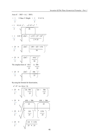 Invention Of The Plane Geometrical Formulae - Part I
45
Area of  DEF = A ( DEF)
= 1  Base  Height = 1  b  h
2 2
= 1  b  c2
– - a2
+ b2
+ c2 2
2 2b
= 1 25  (26)2
– - (17)2
+ 252
+ 262 2
2 2  25
= 25  (26)2
– - 289 + 625 + 676 2
2 50
= 25  (26)2
– 1012 2
2 50
The simplest form of 1012 is 506
25 25
= 25  (26)2
– 506 2
2 25
By using the formula for factorization,
a2
- b2
= (a - b) (a + b)
= 25  26 - 506 26 + 506
2 25 25
= 25  650 - 506 650 + 506
2 25 25
= 25  144 
1156
2 25 25
= 25  144  1156
2 25  25
 
