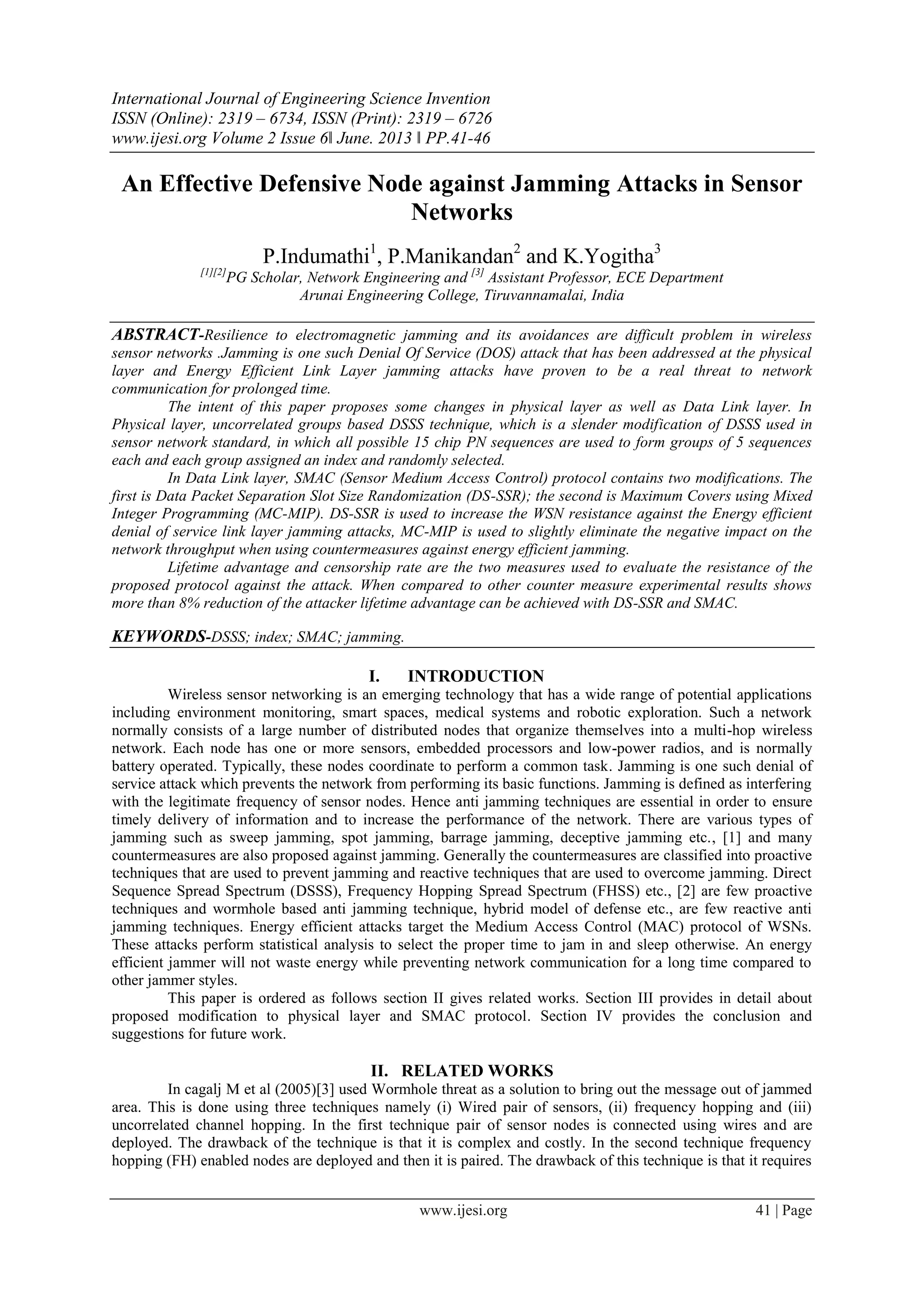 International Journal of Engineering Science Invention
ISSN (Online): 2319 – 6734, ISSN (Print): 2319 – 6726
www.ijesi.org Volume 2 Issue 6ǁ June. 2013 ǁ PP.41-46
www.ijesi.org 41 | Page
An Effective Defensive Node against Jamming Attacks in Sensor
Networks
P.Indumathi1
, P.Manikandan2
and K.Yogitha3
[1][2]
PG Scholar, Network Engineering and [3]
Assistant Professor, ECE Department
Arunai Engineering College, Tiruvannamalai, India
ABSTRACT-Resilience to electromagnetic jamming and its avoidances are difficult problem in wireless
sensor networks .Jamming is one such Denial Of Service (DOS) attack that has been addressed at the physical
layer and Energy Efficient Link Layer jamming attacks have proven to be a real threat to network
communication for prolonged time.
The intent of this paper proposes some changes in physical layer as well as Data Link layer. In
Physical layer, uncorrelated groups based DSSS technique, which is a slender modification of DSSS used in
sensor network standard, in which all possible 15 chip PN sequences are used to form groups of 5 sequences
each and each group assigned an index and randomly selected.
In Data Link layer, SMAC (Sensor Medium Access Control) protocol contains two modifications. The
first is Data Packet Separation Slot Size Randomization (DS-SSR); the second is Maximum Covers using Mixed
Integer Programming (MC-MIP). DS-SSR is used to increase the WSN resistance against the Energy efficient
denial of service link layer jamming attacks, MC-MIP is used to slightly eliminate the negative impact on the
network throughput when using countermeasures against energy efficient jamming.
Lifetime advantage and censorship rate are the two measures used to evaluate the resistance of the
proposed protocol against the attack. When compared to other counter measure experimental results shows
more than 8% reduction of the attacker lifetime advantage can be achieved with DS-SSR and SMAC.
KEYWORDS-DSSS; index; SMAC; jamming.
I. INTRODUCTION
Wireless sensor networking is an emerging technology that has a wide range of potential applications
including environment monitoring, smart spaces, medical systems and robotic exploration. Such a network
normally consists of a large number of distributed nodes that organize themselves into a multi-hop wireless
network. Each node has one or more sensors, embedded processors and low-power radios, and is normally
battery operated. Typically, these nodes coordinate to perform a common task. Jamming is one such denial of
service attack which prevents the network from performing its basic functions. Jamming is defined as interfering
with the legitimate frequency of sensor nodes. Hence anti jamming techniques are essential in order to ensure
timely delivery of information and to increase the performance of the network. There are various types of
jamming such as sweep jamming, spot jamming, barrage jamming, deceptive jamming etc., [1] and many
countermeasures are also proposed against jamming. Generally the countermeasures are classified into proactive
techniques that are used to prevent jamming and reactive techniques that are used to overcome jamming. Direct
Sequence Spread Spectrum (DSSS), Frequency Hopping Spread Spectrum (FHSS) etc., [2] are few proactive
techniques and wormhole based anti jamming technique, hybrid model of defense etc., are few reactive anti
jamming techniques. Energy efficient attacks target the Medium Access Control (MAC) protocol of WSNs.
These attacks perform statistical analysis to select the proper time to jam in and sleep otherwise. An energy
efficient jammer will not waste energy while preventing network communication for a long time compared to
other jammer styles.
This paper is ordered as follows section II gives related works. Section III provides in detail about
proposed modification to physical layer and SMAC protocol. Section IV provides the conclusion and
suggestions for future work.
II. RELATED WORKS
In cagalj M et al (2005)[3] used Wormhole threat as a solution to bring out the message out of jammed
area. This is done using three techniques namely (i) Wired pair of sensors, (ii) frequency hopping and (iii)
uncorrelated channel hopping. In the first technique pair of sensor nodes is connected using wires and are
deployed. The drawback of the technique is that it is complex and costly. In the second technique frequency
hopping (FH) enabled nodes are deployed and then it is paired. The drawback of this technique is that it requires
 