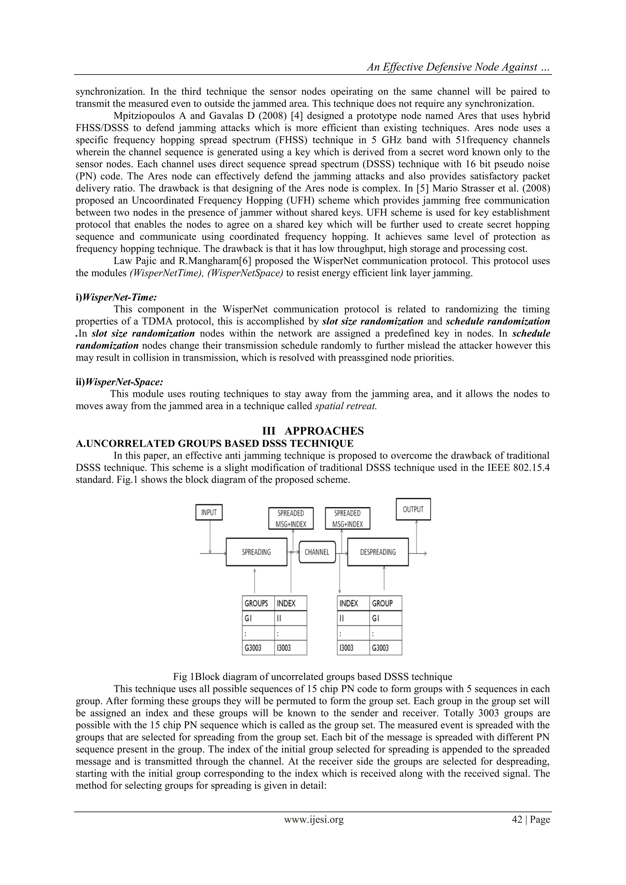 An Effective Defensive Node Against …
www.ijesi.org 42 | Page
synchronization. In the third technique the sensor nodes opeirating on the same channel will be paired to
transmit the measured even to outside the jammed area. This technique does not require any synchronization.
Mpitziopoulos A and Gavalas D (2008) [4] designed a prototype node named Ares that uses hybrid
FHSS/DSSS to defend jamming attacks which is more efficient than existing techniques. Ares node uses a
specific frequency hopping spread spectrum (FHSS) technique in 5 GHz band with 51frequency channels
wherein the channel sequence is generated using a key which is derived from a secret word known only to the
sensor nodes. Each channel uses direct sequence spread spectrum (DSSS) technique with 16 bit pseudo noise
(PN) code. The Ares node can effectively defend the jamming attacks and also provides satisfactory packet
delivery ratio. The drawback is that designing of the Ares node is complex. In [5] Mario Strasser et al. (2008)
proposed an Uncoordinated Frequency Hopping (UFH) scheme which provides jamming free communication
between two nodes in the presence of jammer without shared keys. UFH scheme is used for key establishment
protocol that enables the nodes to agree on a shared key which will be further used to create secret hopping
sequence and communicate using coordinated frequency hopping. It achieves same level of protection as
frequency hopping technique. The drawback is that it has low throughput, high storage and processing cost.
Law Pajic and R.Mangharam[6] proposed the WisperNet communication protocol. This protocol uses
the modules (WisperNetTime), (WisperNetSpace) to resist energy efficient link layer jamming.
i)WisperNet-Time:
This component in the WisperNet communication protocol is related to randomizing the timing
properties of a TDMA protocol, this is accomplished by slot size randomization and schedule randomization
.In slot size randomization nodes within the network are assigned a predefined key in nodes. In schedule
randomization nodes change their transmission schedule randomly to further mislead the attacker however this
may result in collision in transmission, which is resolved with preassgined node priorities.
ii)WisperNet-Space:
This module uses routing techniques to stay away from the jamming area, and it allows the nodes to
moves away from the jammed area in a technique called spatial retreat.
III APPROACHES
A.UNCORRELATED GROUPS BASED DSSS TECHNIQUE
In this paper, an effective anti jamming technique is proposed to overcome the drawback of traditional
DSSS technique. This scheme is a slight modification of traditional DSSS technique used in the IEEE 802.15.4
standard. Fig.1 shows the block diagram of the proposed scheme.
Fig 1Block diagram of uncorrelated groups based DSSS technique
This technique uses all possible sequences of 15 chip PN code to form groups with 5 sequences in each
group. After forming these groups they will be permuted to form the group set. Each group in the group set will
be assigned an index and these groups will be known to the sender and receiver. Totally 3003 groups are
possible with the 15 chip PN sequence which is called as the group set. The measured event is spreaded with the
groups that are selected for spreading from the group set. Each bit of the message is spreaded with different PN
sequence present in the group. The index of the initial group selected for spreading is appended to the spreaded
message and is transmitted through the channel. At the receiver side the groups are selected for despreading,
starting with the initial group corresponding to the index which is received along with the received signal. The
method for selecting groups for spreading is given in detail:
 