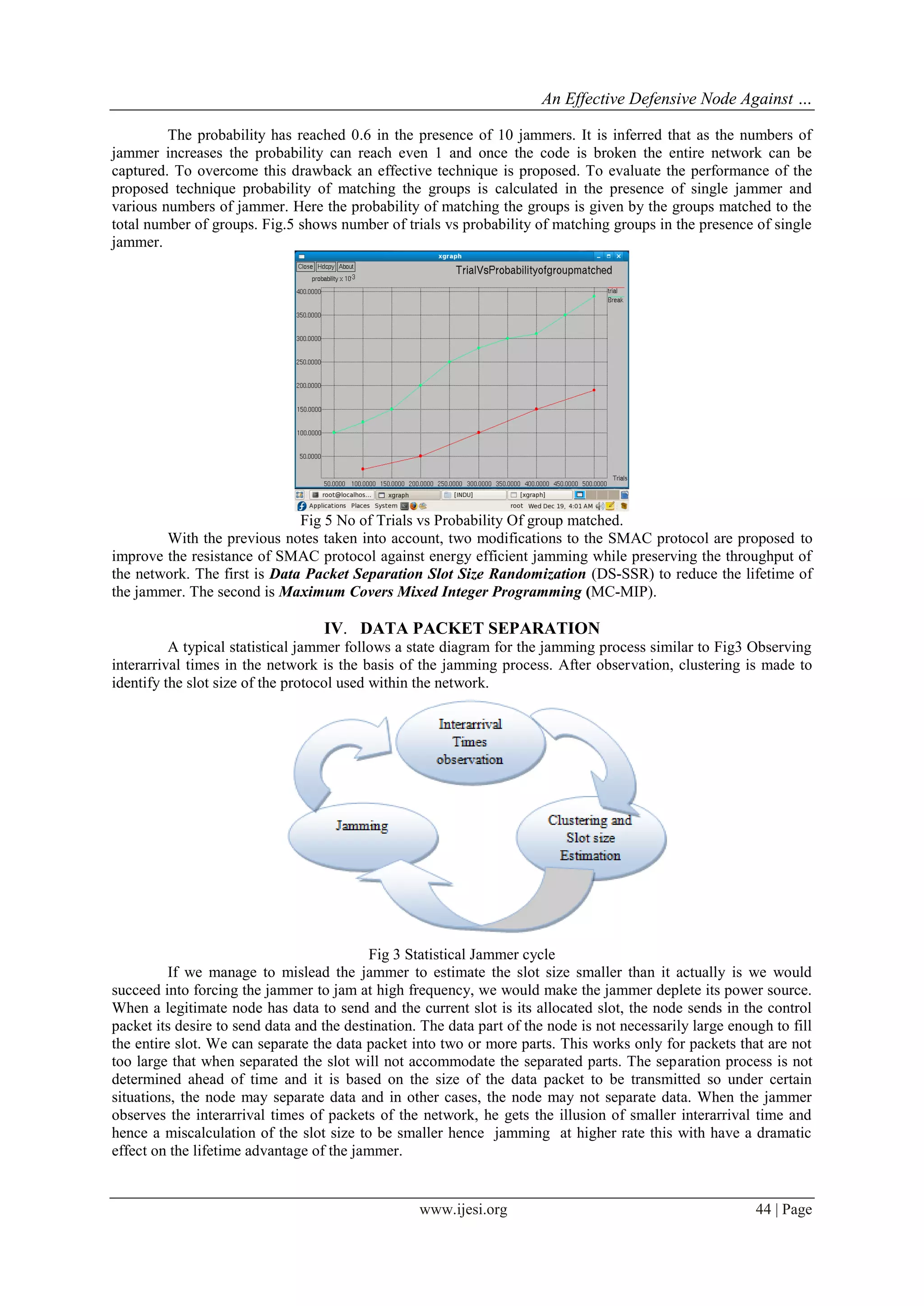 An Effective Defensive Node Against …
www.ijesi.org 44 | Page
The probability has reached 0.6 in the presence of 10 jammers. It is inferred that as the numbers of
jammer increases the probability can reach even 1 and once the code is broken the entire network can be
captured. To overcome this drawback an effective technique is proposed. To evaluate the performance of the
proposed technique probability of matching the groups is calculated in the presence of single jammer and
various numbers of jammer. Here the probability of matching the groups is given by the groups matched to the
total number of groups. Fig.5 shows number of trials vs probability of matching groups in the presence of single
jammer.
Fig 5 No of Trials vs Probability Of group matched.
With the previous notes taken into account, two modifications to the SMAC protocol are proposed to
improve the resistance of SMAC protocol against energy efficient jamming while preserving the throughput of
the network. The first is Data Packet Separation Slot Size Randomization (DS-SSR) to reduce the lifetime of
the jammer. The second is Maximum Covers Mixed Integer Programming (MC-MIP).
IV. DATA PACKET SEPARATION
A typical statistical jammer follows a state diagram for the jamming process similar to Fig3 Observing
interarrival times in the network is the basis of the jamming process. After observation, clustering is made to
identify the slot size of the protocol used within the network.
Fig 3 Statistical Jammer cycle
If we manage to mislead the jammer to estimate the slot size smaller than it actually is we would
succeed into forcing the jammer to jam at high frequency, we would make the jammer deplete its power source.
When a legitimate node has data to send and the current slot is its allocated slot, the node sends in the control
packet its desire to send data and the destination. The data part of the node is not necessarily large enough to fill
the entire slot. We can separate the data packet into two or more parts. This works only for packets that are not
too large that when separated the slot will not accommodate the separated parts. The separation process is not
determined ahead of time and it is based on the size of the data packet to be transmitted so under certain
situations, the node may separate data and in other cases, the node may not separate data. When the jammer
observes the interarrival times of packets of the network, he gets the illusion of smaller interarrival time and
hence a miscalculation of the slot size to be smaller hence jamming at higher rate this with have a dramatic
effect on the lifetime advantage of the jammer.
 