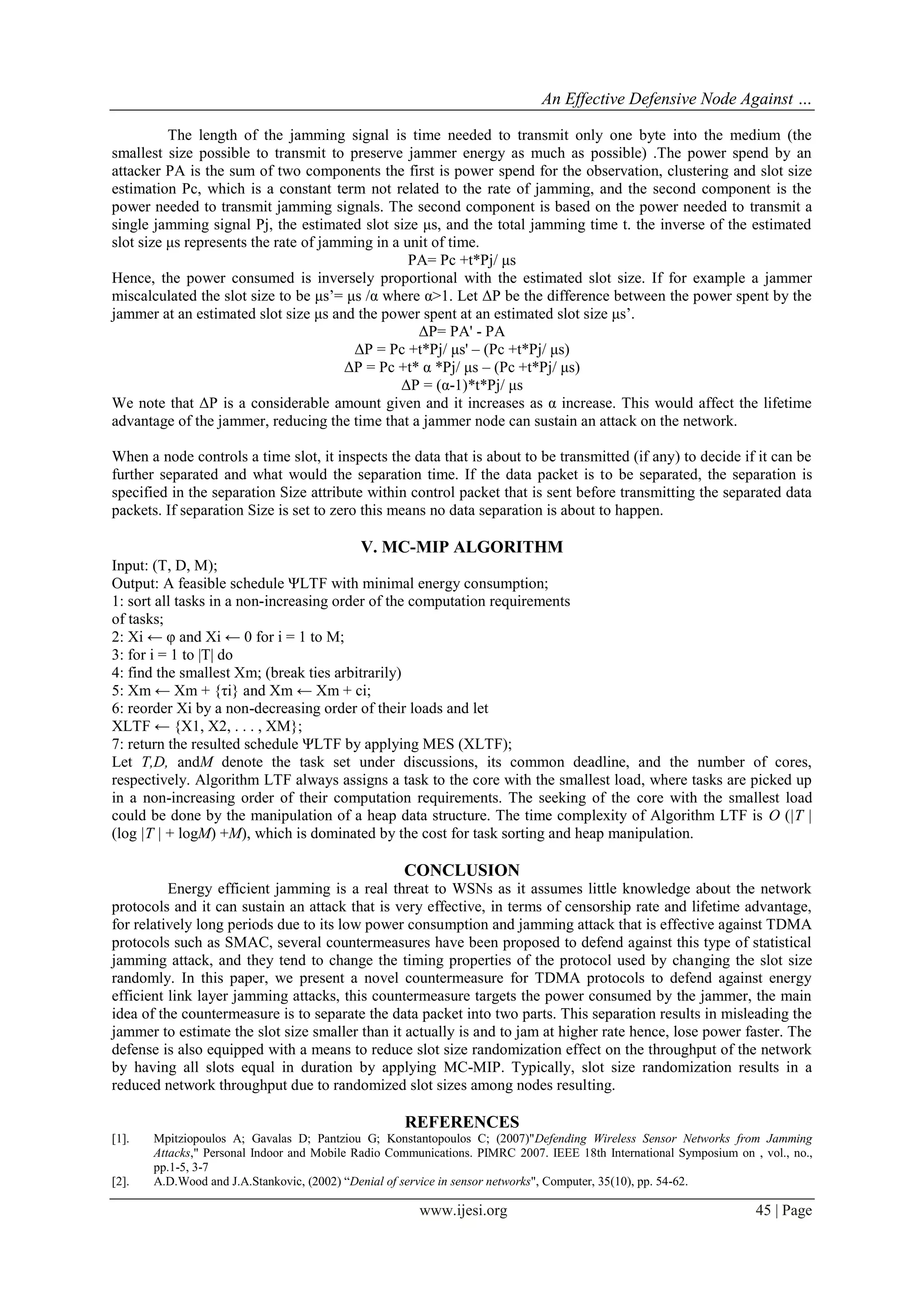 An Effective Defensive Node Against …
www.ijesi.org 45 | Page
The length of the jamming signal is time needed to transmit only one byte into the medium (the
smallest size possible to transmit to preserve jammer energy as much as possible) .The power spend by an
attacker PA is the sum of two components the first is power spend for the observation, clustering and slot size
estimation Pc, which is a constant term not related to the rate of jamming, and the second component is the
power needed to transmit jamming signals. The second component is based on the power needed to transmit a
single jamming signal Pj, the estimated slot size μs, and the total jamming time t. the inverse of the estimated
slot size μs represents the rate of jamming in a unit of time.
PA= Pc +t*Pj/ μs
Hence, the power consumed is inversely proportional with the estimated slot size. If for example a jammer
miscalculated the slot size to be μs’= μs /α where α>1. Let ΔP be the difference between the power spent by the
jammer at an estimated slot size μs and the power spent at an estimated slot size μs’.
ΔP= PA' - PA
ΔP = Pc +t*Pj/ μs' – (Pc +t*Pj/ μs)
ΔP = Pc +t* α *Pj/ μs – (Pc +t*Pj/ μs)
ΔP = (α-1)*t*Pj/ μs
We note that ΔP is a considerable amount given and it increases as α increase. This would affect the lifetime
advantage of the jammer, reducing the time that a jammer node can sustain an attack on the network.
When a node controls a time slot, it inspects the data that is about to be transmitted (if any) to decide if it can be
further separated and what would the separation time. If the data packet is to be separated, the separation is
specified in the separation Size attribute within control packet that is sent before transmitting the separated data
packets. If separation Size is set to zero this means no data separation is about to happen.
V. MC-MIP ALGORITHM
Input: (T, D, M);
Output: A feasible schedule ΨLTF with minimal energy consumption;
1: sort all tasks in a non-increasing order of the computation requirements
of tasks;
2: Xi ← φ and Xi ← 0 for i = 1 to M;
3: for i = 1 to |T| do
4: find the smallest Xm; (break ties arbitrarily)
5: Xm ← Xm + {τi} and Xm ← Xm + ci;
6: reorder Xi by a non-decreasing order of their loads and let
XLTF ← {X1, X2, . . . , XM};
7: return the resulted schedule ΨLTF by applying MES (XLTF);
Let T,D, andM denote the task set under discussions, its common deadline, and the number of cores,
respectively. Algorithm LTF always assigns a task to the core with the smallest load, where tasks are picked up
in a non-increasing order of their computation requirements. The seeking of the core with the smallest load
could be done by the manipulation of a heap data structure. The time complexity of Algorithm LTF is O (|T |
(log |T | + logM) +M), which is dominated by the cost for task sorting and heap manipulation.
CONCLUSION
Energy efficient jamming is a real threat to WSNs as it assumes little knowledge about the network
protocols and it can sustain an attack that is very effective, in terms of censorship rate and lifetime advantage,
for relatively long periods due to its low power consumption and jamming attack that is effective against TDMA
protocols such as SMAC, several countermeasures have been proposed to defend against this type of statistical
jamming attack, and they tend to change the timing properties of the protocol used by changing the slot size
randomly. In this paper, we present a novel countermeasure for TDMA protocols to defend against energy
efficient link layer jamming attacks, this countermeasure targets the power consumed by the jammer, the main
idea of the countermeasure is to separate the data packet into two parts. This separation results in misleading the
jammer to estimate the slot size smaller than it actually is and to jam at higher rate hence, lose power faster. The
defense is also equipped with a means to reduce slot size randomization effect on the throughput of the network
by having all slots equal in duration by applying MC-MIP. Typically, slot size randomization results in a
reduced network throughput due to randomized slot sizes among nodes resulting.
REFERENCES
[1]. Mpitziopoulos A; Gavalas D; Pantziou G; Konstantopoulos C; (2007)"Defending Wireless Sensor Networks from Jamming
Attacks," Personal Indoor and Mobile Radio Communications. PIMRC 2007. IEEE 18th International Symposium on , vol., no.,
pp.1-5, 3-7
[2]. A.D.Wood and J.A.Stankovic, (2002) “Denial of service in sensor networks", Computer, 35(10), pp. 54-62.
 