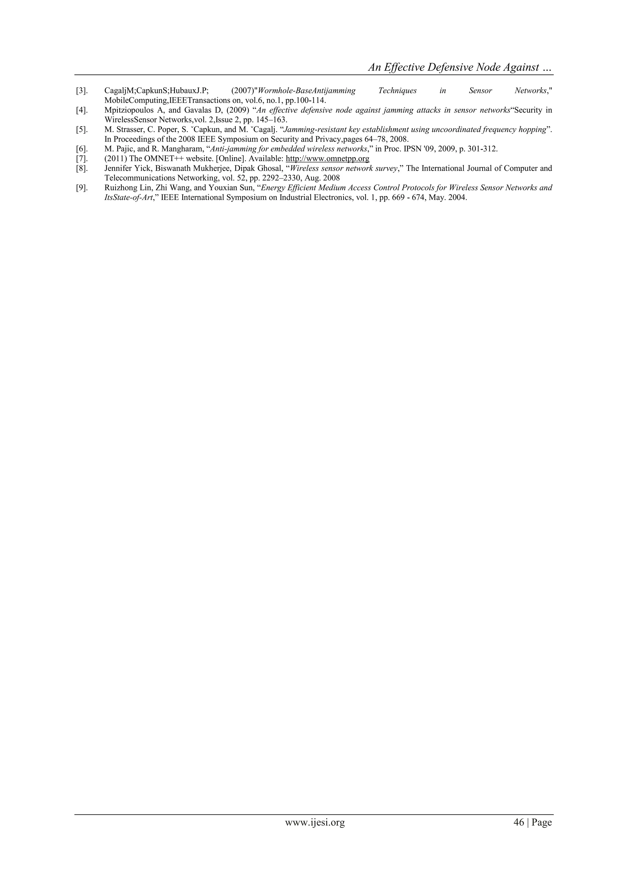 An Effective Defensive Node Against …
www.ijesi.org 46 | Page
[3]. CagaljM;CapkunS;HubauxJ.P; (2007)"Wormhole-BaseAntijamming Techniques in Sensor Networks,"
MobileComputing,IEEETransactions on, vol.6, no.1, pp.100-114.
[4]. Mpitziopoulos A, and Gavalas D, (2009) “An effective defensive node against jamming attacks in sensor networks“Security in
WirelessSensor Networks,vol. 2,Issue 2, pp. 145–163.
[5]. M. Strasser, C. Poper, S. ˇCapkun, and M. ˇCagalj. “Jamming-resistant key establishment using uncoordinated frequency hopping”.
In Proceedings of the 2008 IEEE Symposium on Security and Privacy,pages 64–78, 2008.
[6]. M. Pajic, and R. Mangharam, “Anti-jamming for embedded wireless networks,” in Proc. IPSN '09, 2009, p. 301-312.
[7]. (2011) The OMNET++ website. [Online]. Available: http://www.omnetpp.org
[8]. Jennifer Yick, Biswanath Mukherjee, Dipak Ghosal, “Wireless sensor network survey,” The International Journal of Computer and
Telecommunications Networking, vol. 52, pp. 2292–2330, Aug. 2008
[9]. Ruizhong Lin, Zhi Wang, and Youxian Sun, “Energy Efficient Medium Access Control Protocols for Wireless Sensor Networks and
ItsState-of-Art,” IEEE International Symposium on Industrial Electronics, vol. 1, pp. 669 - 674, May. 2004.
 