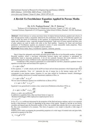 International Journal of Research in Engineering and Science (IJRES)
ISSN (Online): 2320-9364, ISSN (Print): 2320-9356
www.ijres.org Volume 2 Issue 6 ǁ June. 2014 ǁ PP.41-53
www.ijres.org 41 | Page
A Revisit To Forchheimer Equation Applied In Porous Media
Flow
Dr. G.N. Pradeep Kumar1
, Dr. P. Srinivas 2
1
Professor of Civil Engineering, Sri Venkateswara University, Tirupati -517 502, A.P., India
2
Assistant Professor, Department of Civil Engineering, Indian School of Mines, Dhanbad - 826 004, Jharkhand,
India.
Abstract: A brief reference to various non-linear forms of relation between hydraulic gradient and velocity of
flow through porous media is presented, followed by the justification of the use of Forchheimer equation. In
order to study the nature of coefficients of this equation, an experimental programme was carried out under
steady state conditions, using a specially designed permeameter. Eight sizes of coarse material and three sizes
of glass spheres are used as media with water as the fluid medium. Equations for linear and non-linear
parameters of Forchheimer equation are proposed in terms of easily measurable media properties. These
equations are presented in the form of graphs as quick reckoners.
Keywords: Porous media, Darcy, Forchheimer equation, tortuosity, porosity.
I. Introduction
Darcy's linear law adequately and reliably describes porous media flow at low Reynolds numbers. At higher
Reynolds numbers, where a non-linear relationship between regime and resistance is anticipated, its
applicability leads to inaccurate predictions. A lot of, but scattered, literature that exists indicates a little
agreement among the results of different works, especially pertaining to post- Laminar flow.
Forchheimer (1901), based on experiments on a sand model for well flow, proposed a quadratic form of
equation covering linear and non-linear flow regimes, as
(1)
In this equation, „v‟ is bulk velocity and 'a' and 'b' are linear and non-linear parameters which depend upon fluid
and medium properties. Term „ av ‟ represents the rate of energy loss in the laminar regime and „
2
bv ‟
corresponds to post laminar regime. Equation (1) was later refined by Forchheimer himself, (Scheidegger
(1960)) by adding a third term to consider transitional conditions of flow, as
(2)
The two term Forchheimer equation was modified also as (Rose (1951))
(3)
Equation(1) was generalized to contain a time variant term (Polubarinova-Kochina (1952)), as
(4)
where c1,c2 and c3 are coefficients.
In addition to a quadratic form, other non-linear forms in vogue are:
Missbach (Scheidegger,1960) employed an empirical power law as
m
vci 4 (5)
In Eq. (5), c4 is a coefficient determined by the properties of the fluid and porous medium, and m is an exponent
having a value between 1.0 and 2.0, depending on the nature of the regime. Though 'c4' and 'm' are not strictly
constants and depend upon the Reynolds number of flow, the available data indicate that over a given range of
Re, they were considered to be constants. This form of equation is too simple to describe a wide range of
seepage flow.
Willkins (1955) while investigating the permeability properties of a wide range of crushed rocks and glass balls,
proposed an equation of the form
n
v ircv 
5 (6)
2
bvavi 
3
1
2
vcbvavi 
5.1
2
2
vcbvavi 
dt
dv
cbvavi 3
2

 