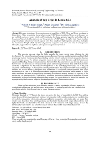 Research Inventy: International Journal Of Engineering And Science
Vol.2, Issue 8 (March 2013), Pp 33-37
Issn(e): 2278-4721, Issn(p):2319-6483, Www.Researchinventy.Com
33
Analysis of Tcp Vegas in Linux 2.6.1
1,
Ashish Vikram Singh, 2,
Anjali Chauhan 3,
Dr. Sarika Agarwal
1,2,3,4,
Dronacharya College of Engineering,Department of Computer Science
Abstract-This paper investigates the congestion control capabilities of TCP-CReno and Vegas introduced in
Linux Kernel 2.6 for streamlining the kernel deploying CUBIC Congestion Control Protocol In this paper we
use multilink multisource model which would consist of a distributed optimized algorithm and will provide a
fundamental layout of delay, fairness and loss properties of TCP Vegas. It implies that Vegas stabilizes
proportionally for allocation of network capacity when there is sufficient buffering in the network i.e. it clarifies
the mechanism through which any kind of persistent congestion may arise and also its consequences.
Thereafter, suggests how we might use active queue management to prevent it.
Keywords- TCP-Reno, TCP-Vegas, AIMD
I. INTRODUCTION
The computer network, since the birth, specially the recent several years, obtained the fast
development. The Internet has already been government, Business Company, social organization and individual
a necessary fraction. Continuous development along with the network scale, the network congestion becomes
more and more serious. The primary congestion reason in network is that the users need the transmission
capacity and handling ability are much more than the limit which the actual network can provide, thus causes
that the data loss rate rises as well as network system application performance drops and other problems
occur.The TCP protocols are the most dominated protocols in the Internet [2], their success lies in the good
congestion control strategy. TCP congestion control generally adjust the congestion window size according to
loss rate, this includes Reno[7], perhaps the most well-known TCP congestion control algorithm TCP Vegas
was introduced in 1994 as an alternative source based congestion control mechanism for the internet. A Vegas
source anticipates the onset of congestion by monitoring the difference between the rate it is expecting to see
and the rate it is actually realizing. Vegas strategy is to adjust the source’s sending rate in an attempt to keep a
small number of packets buffered in the routers along the path. The global objective of Vegas is to maximize the
aggregate utility of all resource, subject to the capacity constraints of the network resources.
II. PRE-REQUISITE
Vegas has been interpreted in the following manner- A source monitors the difference between its
expected rate and its actual rate, and increments or decrements its window by one in the next round trip time
according to whether the difference is less or greater than a parameter α.
A. Vegas Algorithm
The major drawback in TCP Reno is that it does not receive fair share of bandwidth[3] . In TCP Reno while a
source does not detect any congestion, it continues to increase its window size by one during one round trip time
obviously the connections with shorter delays can update the connections with shorter delay can update their
window sizes faster than those with longer delays and thus faster than those with longer delays and thus steal
higher bandwidth. It is harmful to the other version of TCP Connection with longer delays. It takes the
difference between expected and actual flow rates to estimate the available bandwidth in the network.
Difference = (Expected Rate – Actual Rate) * Base RTT.
Base RTT = Min. Round Trip Time.
Expected Rate = CWND/Base RTT.
Actual Rate = CWND/RTT
CWND = Current Congestion window
RTT = Actual RTT
When network is not congested, the actual flow rate will be very close to expected flow rate otherwise Actual
rate is smaller than Expected.
 