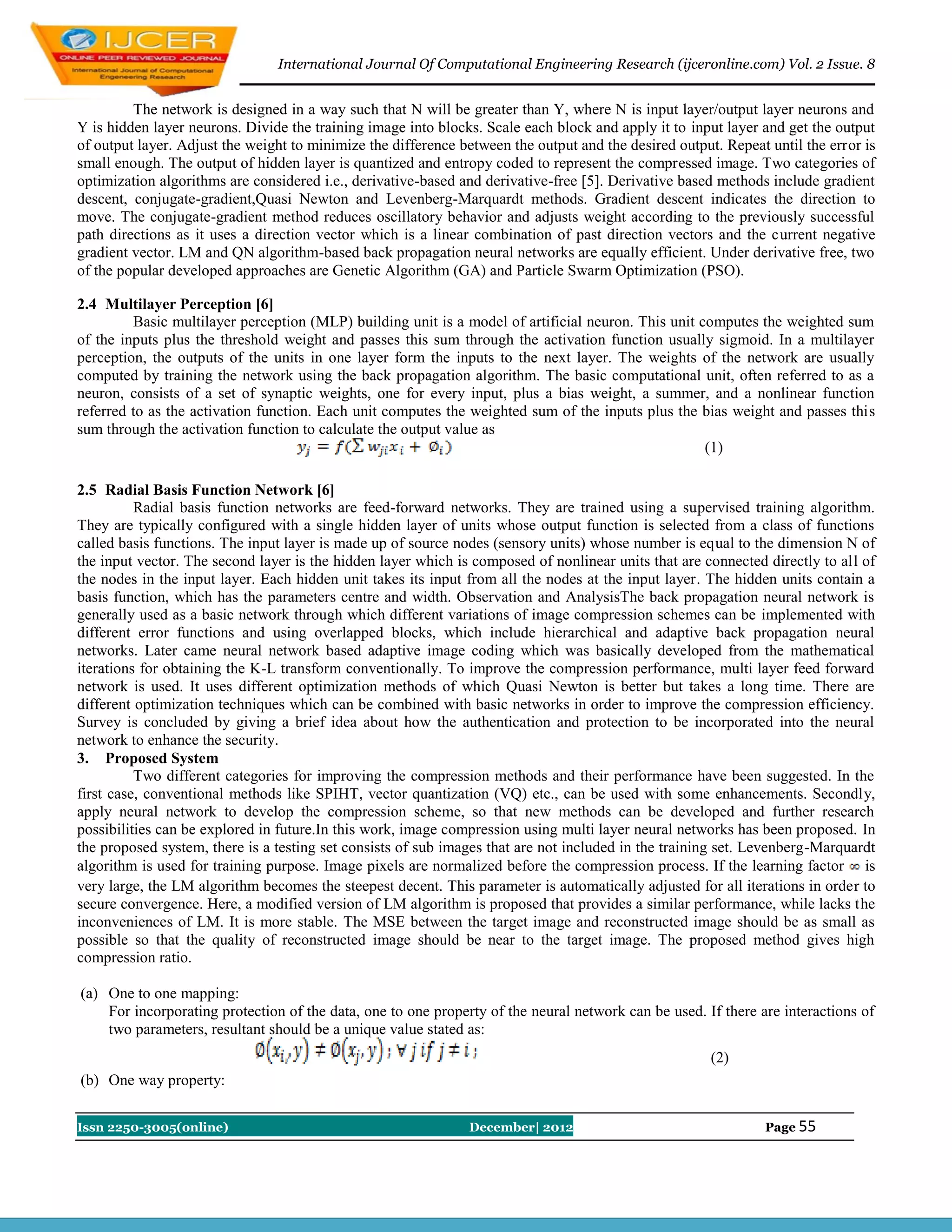 International Journal Of Computational Engineering Research (ijceronline.com) Vol. 2 Issue. 8


         The network is designed in a way such that N will be greater than Y, where N is input layer/output layer neurons and
Y is hidden layer neurons. Divide the training image into blocks. Scale each block and apply it to input layer and get the output
of output layer. Adjust the weight to minimize the difference between the output and the desired output. Repeat until the error is
small enough. The output of hidden layer is quantized and entropy coded to represent the compressed image. Two categories of
optimization algorithms are considered i.e., derivative-based and derivative-free [5]. Derivative based methods include gradient
descent, conjugate-gradient,Quasi Newton and Levenberg-Marquardt methods. Gradient descent indicates the direction to
move. The conjugate-gradient method reduces oscillatory behavior and adjusts weight according to the previously successful
path directions as it uses a direction vector which is a linear combination of past direction vectors and the current negative
gradient vector. LM and QN algorithm-based back propagation neural networks are equally efficient. Under derivative free, two
of the popular developed approaches are Genetic Algorithm (GA) and Particle Swarm Optimization (PSO).

2.4 Multilayer Perception [6]
         Basic multilayer perception (MLP) building unit is a model of artificial neuron. This unit computes the weighted sum
of the inputs plus the threshold weight and passes this sum through the activation function usually sigmoid. In a multilayer
perception, the outputs of the units in one layer form the inputs to the next layer. The weights of the network are usually
computed by training the network using the back propagation algorithm. The basic computational unit, often referred to as a
neuron, consists of a set of synaptic weights, one for every input, plus a bias weight, a summer, and a nonlinear function
referred to as the activation function. Each unit computes the weighted sum of the inputs plus the bias weight and passes this
sum through the activation function to calculate the output value as
                                                                                                     (1)

2.5 Radial Basis Function Network [6]
          Radial basis function networks are feed-forward networks. They are trained using a supervised training algorithm.
They are typically configured with a single hidden layer of units whose output function is selected from a class of functions
called basis functions. The input layer is made up of source nodes (sensory units) whose number is equal to the dimension N of
the input vector. The second layer is the hidden layer which is composed of nonlinear units that are connected directly to all of
the nodes in the input layer. Each hidden unit takes its input from all the nodes at the input layer. The hidden units contain a
basis function, which has the parameters centre and width. Observation and AnalysisThe back propagation neural network is
generally used as a basic network through which different variations of image compression schemes can be implemented with
different error functions and using overlapped blocks, which include hierarchical and adaptive back propagation neural
networks. Later came neural network based adaptive image coding which was basically developed from the mathematical
iterations for obtaining the K-L transform conventionally. To improve the compression performance, multi layer feed forward
network is used. It uses different optimization methods of which Quasi Newton is better but takes a long time. There are
different optimization techniques which can be combined with basic networks in order to improve the compression efficiency.
Survey is concluded by giving a brief idea about how the authentication and protection to be incorporated into the neural
network to enhance the security.
3. Proposed System
          Two different categories for improving the compression methods and their performance have been suggested. In the
first case, conventional methods like SPIHT, vector quantization (VQ) etc., can be used with some enhancements. Secondly,
apply neural network to develop the compression scheme, so that new methods can be developed and further research
possibilities can be explored in future.In this work, image compression using multi layer neural networks has been proposed. In
the proposed system, there is a testing set consists of sub images that are not included in the training set. Levenberg-Marquardt
algorithm is used for training purpose. Image pixels are normalized before the compression process. If the learning factor is
very large, the LM algorithm becomes the steepest decent. This parameter is automatically adjusted for all iterations in order to
secure convergence. Here, a modified version of LM algorithm is proposed that provides a similar performance, while lacks the
inconveniences of LM. It is more stable. The MSE between the target image and reconstructed image should be as small as
possible so that the quality of reconstructed image should be near to the target image. The proposed method gives high
compression ratio.

(a) One to one mapping:
    For incorporating protection of the data, one to one property of the neural network can be used. If there are interactions of
    two parameters, resultant should be a unique value stated as:
                                                                                                       (2)
(b) One way property:


Issn 2250-3005(online)                                         December| 2012                                   Page 55
 