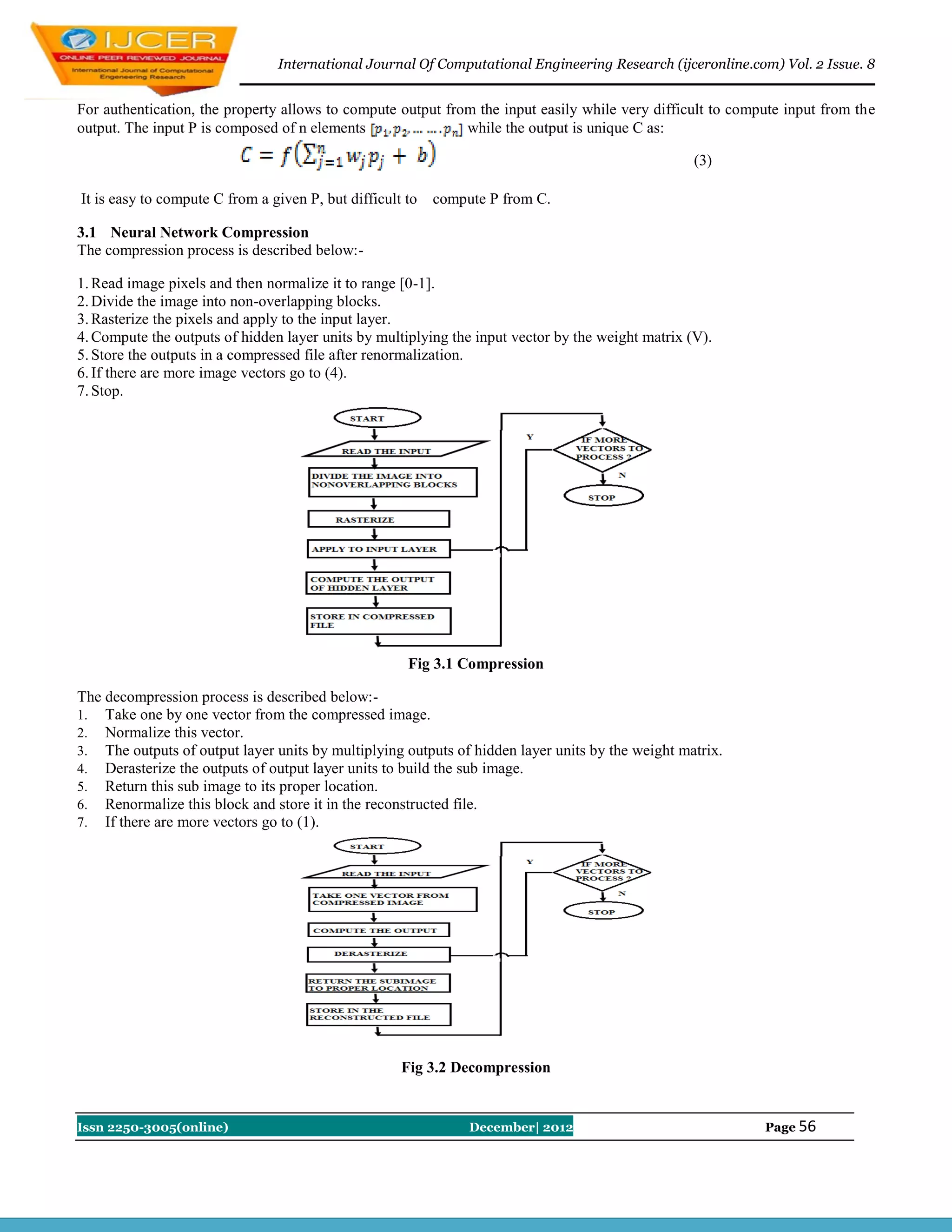 International Journal Of Computational Engineering Research (ijceronline.com) Vol. 2 Issue. 8


For authentication, the property allows to compute output from the input easily while very difficult to compute input from the
output. The input P is composed of n elements                while the output is unique C as:

                                                                                                   (3)

It is easy to compute C from a given P, but difficult to   compute P from C.

3.1 Neural Network Compression
The compression process is described below:-

1. Read image pixels and then normalize it to range [0-1].
2. Divide the image into non-overlapping blocks.
3. Rasterize the pixels and apply to the input layer.
4. Compute the outputs of hidden layer units by multiplying the input vector by the weight matrix (V).
5. Store the outputs in a compressed file after renormalization.
6. If there are more image vectors go to (4).
7. Stop.




                                                      Fig 3.1 Compression

The decompression process is described below:-
1. Take one by one vector from the compressed image.
2. Normalize this vector.
3. The outputs of output layer units by multiplying outputs of hidden layer units by the weight matrix.
4. Derasterize the outputs of output layer units to build the sub image.
5. Return this sub image to its proper location.
6. Renormalize this block and store it in the reconstructed file.
7. If there are more vectors go to (1).




                                                     Fig 3.2 Decompression


Issn 2250-3005(online)                                          December| 2012                              Page 56
 