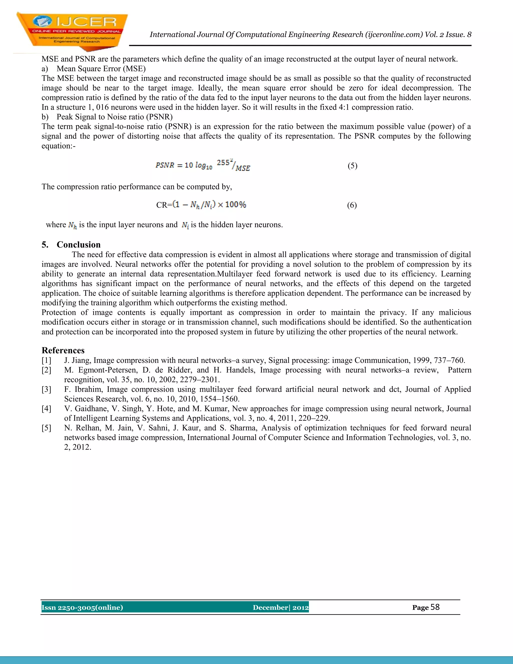 International Journal Of Computational Engineering Research (ijceronline.com) Vol. 2 Issue. 8


MSE and PSNR are the parameters which define the quality of an image reconstructed at the output layer of neural network.
a) Mean Square Error (MSE)
The MSE between the target image and reconstructed image should be as small as possible so that the quality of reconstructed
image should be near to the target image. Ideally, the mean square error should be zero for ideal decompression. The
compression ratio is defined by the ratio of the data fed to the input layer neurons to the data out from the hidden layer neurons.
In a structure 1, 016 neurons were used in the hidden layer. So it will results in the fixed 4:1 compression ratio.
b) Peak Signal to Noise ratio (PSNR)
The term peak signal-to-noise ratio (PSNR) is an expression for the ratio between the maximum possible value (power) of a
signal and the power of distorting noise that affects the quality of its representation. The PSNR computes by the following
equation:-

                                                                                             (5)

The compression ratio performance can be computed by,

                                   CR=                                                       (6)

 where     is the input layer neurons and    is the hidden layer neurons.

5. Conclusion
          The need for effective data compression is evident in almost all applications where storage and transmission of digital
images are involved. Neural networks offer the potential for providing a novel solution to the problem of compression by its
ability to generate an internal data representation.Multilayer feed forward network is used due to its efficiency. Learning
algorithms has significant impact on the performance of neural networks, and the effects of this depend on the targeted
application. The choice of suitable learning algorithms is therefore application dependent. The performance can be increased by
modifying the training algorithm which outperforms the existing method.
Protection of image contents is equally important as compression in order to maintain the privacy. If any malicious
modification occurs either in storage or in transmission channel, such modifications should be identified. So the authentication
and protection can be incorporated into the proposed system in future by utilizing the other properties of the neural network.

References
[1]   J. Jiang, Image compression with neural networks–a survey, Signal processing: image Communication, 1999, 737–760.
[2]   M. Egmont-Petersen, D. de Ridder, and H. Handels, Image processing with neural networks–a review, Pattern
      recognition, vol. 35, no. 10, 2002, 2279–2301.
[3]   F. Ibrahim, Image compression using multilayer feed forward artificial neural network and dct, Journal of Applied
      Sciences Research, vol. 6, no. 10, 2010, 1554–1560.
[4]   V. Gaidhane, V. Singh, Y. Hote, and M. Kumar, New approaches for image compression using neural network, Journal
      of Intelligent Learning Systems and Applications, vol. 3, no. 4, 2011, 220–229.
[5]   N. Relhan, M. Jain, V. Sahni, J. Kaur, and S. Sharma, Analysis of optimization techniques for feed forward neural
      networks based image compression, International Journal of Computer Science and Information Technologies, vol. 3, no.
      2, 2012.




Issn 2250-3005(online)                                          December| 2012                                   Page 58
 