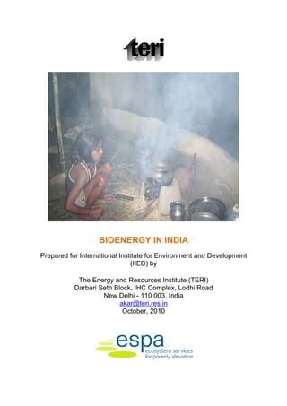 BIOENERGY IN INDIA
Prepared for International Institute for Environment and Development
                               (IIED) by

            The Energy and Resources Institute (TERI)
           Darbari Seth Block, IHC Complex, Lodhi Road
                    New Delhi - 110 003, India
                          akar@teri.res.in
                           October, 2010
 
