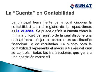 La principal herramienta de la cual dispone la
contabilidad para el registro de las operaciones
es la cuenta. Se puede definir la cuenta como la
mínima unidad de registro de la cual dispone una
entidad para reflejar los cambios en su situación
financiera o de resultados. La cuenta para la
contabilidad representa el medio a través del cual
se controlan todas las transacciones que genera
una operación mercantil.
 