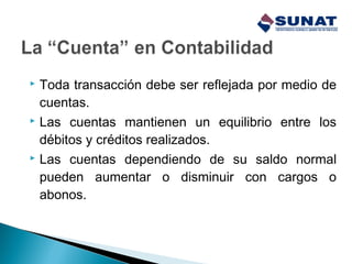  Toda transacción debe ser reflejada por medio de
cuentas.
 Las cuentas mantienen un equilibrio entre los
débitos y créditos realizados.
 Las cuentas dependiendo de su saldo normal
pueden aumentar o disminuir con cargos o
abonos.
 