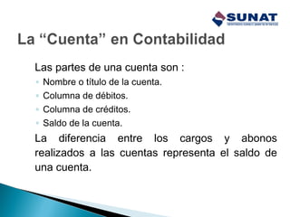 Las partes de una cuenta son :
◦ Nombre o título de la cuenta.
◦ Columna de débitos.
◦ Columna de créditos.
◦ Saldo de la cuenta.
La diferencia entre los cargos y abonos
realizados a las cuentas representa el saldo de
una cuenta.
 