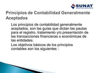 Los principios de contabilidad generalmente
aceptados, son las guías que dictan las pautas
para el registro, tratamiento y/o presentación de
las transacciones financieras o económicas de
las entidades.
Los objetivos básicos de los principios
contables son los siguientes :
 