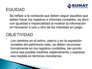 Se refiere a la conducta que deben seguir aquellos que
deben hacer los registros e informes contables, es decir
con igualdad e imparcialidad al mostrar la información
sin favorecer a uno u otro de los intereses en juego.
Los cambios en el activo, pasivo y en la expresión
contable del patrimonio neto, se deben reconocer
formalmente en los registros contables, tan pronto
como sea posible medirlos objetivamente y expresar
esa medida en términos monetarios.
 