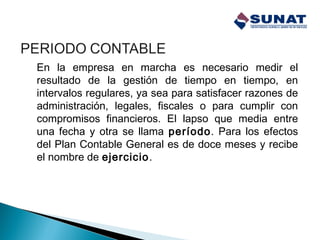 En la empresa en marcha es necesario medir el
resultado de la gestión de tiempo en tiempo, en
intervalos regulares, ya sea para satisfacer razones de
administración, legales, fiscales o para cumplir con
compromisos financieros. El lapso que media entre
una fecha y otra se llama período. Para los efectos
del Plan Contable General es de doce meses y recibe
el nombre de ejercicio.
 