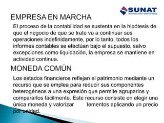 El proceso de la contabilidad se sustenta en la hipótesis de
que el negocio de que se trate va a continuar sus
operaciones indefinidamente, por lo tanto, todos los
informes contables se efectúan bajo el supuesto, salvo
excepciones como liquidación, la empresa se mantiene en
actividad continua.
Los estados financieros reflejan el patrimonio mediante un
recurso que se emplea para reducir sus componentes
heterogéneos a una expresión que permite agruparlos y
compararlos fácilmente. Este recurso consiste en elegir una
única moneda y valorizar los elementos aplicando un precio
por unidad.
 