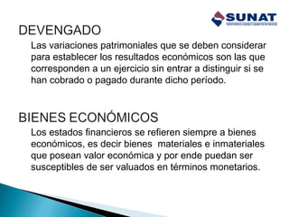 Las variaciones patrimoniales que se deben considerar
para establecer los resultados económicos son las que
corresponden a un ejercicio sin entrar a distinguir si se
han cobrado o pagado durante dicho período.
Los estados financieros se refieren siempre a bienes
económicos, es decir bienes materiales e inmateriales
que posean valor económica y por ende puedan ser
susceptibles de ser valuados en términos monetarios.
 