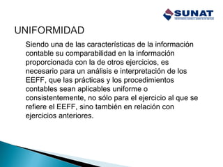 Siendo una de las características de la información
contable su comparabilidad en la información
proporcionada con la de otros ejercicios, es
necesario para un análisis e interpretación de los
EEFF, que las prácticas y los procedimientos
contables sean aplicables uniforme o
consistentemente, no sólo para el ejercicio al que se
refiere el EEFF, sino también en relación con
ejercicios anteriores.
 