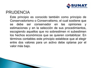 Este principio es conocido también como principio de
Conservadorismo o Conservatismo, el cual sostiene que
se debe ser conservador en las opiniones y
estimaciones y en la selección de sus procedimientos,
escogiendo aquellos que no sobrestimen ni subestimen
los hechos económicos que se quieren contabilizar. En
términos contables este principio establece que al elegir
entre dos valores para un activo debe optarse por el
valor más bajo.
 