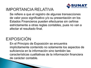 Se refiere a que el registro de algunas transacciones
de valor poco significativo y/o su presentación en los
Estados Financieros pueden efectuarse sin ceñirse
estrictamente a otras reglas contables, pues no van a
afectar el resultado final.
En el Principio de Exposición se encuentra
implícitamente contenido no solamente los aspectos de
suficiencia en la información sino también las
características cualitativas de la información financiera
de carácter contable.
 