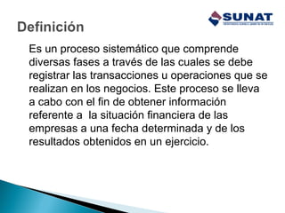 Es un proceso sistemático que comprende
diversas fases a través de las cuales se debe
registrar las transacciones u operaciones que se
realizan en los negocios. Este proceso se lleva
a cabo con el fin de obtener información
referente a la situación financiera de las
empresas a una fecha determinada y de los
resultados obtenidos en un ejercicio.
 