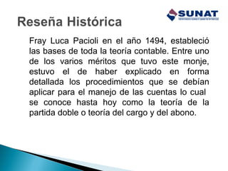 Fray Luca Pacioli en el año 1494, estableció
las bases de toda la teoría contable. Entre uno
de los varios méritos que tuvo este monje,
estuvo el de haber explicado en forma
detallada los procedimientos que se debían
aplicar para el manejo de las cuentas lo cual
se conoce hasta hoy como la teoría de la
partida doble o teoría del cargo y del abono.
 