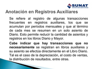 Se refiere al registro de algunas transacciones
frecuentes en registros auxiliares, los que se
acumulan por períodos mensuales y que al término
de cada mes se resumen en un solo asiento de
Diario. Esto permite reducir la cantidad de asientos y
registros en los libros Diario y Mayor.
Cabe indicar que hay transacciones que no
necesariamente se registran en libros auxiliares y
su asiento se efectúa directamente en el Libro Diario.
Tal es el caso de la depreciación, el costo de ventas,
la distribución de resultados, entre otras.
 