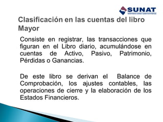 Consiste en registrar, las transacciones que
figuran en el Libro diario, acumulándose en
cuentas de Activo, Pasivo, Patrimonio,
Pérdidas o Ganancias.
De este libro se derivan el Balance de
Comprobación, los ajustes contables, las
operaciones de cierre y la elaboración de los
Estados Financieros.
 