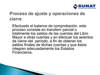 Efectuado el balance de comprobación, este
proceso consiste en transferir parcial o
totalmente los saldos de las cuentas del Libro
Mayor a otras cuentas y en efectuar los asientos
de cierre del período, a fin de obtener los
saldos finales de dichas cuentas y que éstos
integren adecuadamente los Estados
Financieros.
 