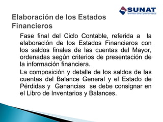 Fase final del Ciclo Contable, referida a la
elaboración de los Estados Financieros con
los saldos finales de las cuentas del Mayor,
ordenadas según criterios de presentación de
la información financiera.
La composición y detalle de los saldos de las
cuentas del Balance General y el Estado de
Pérdidas y Ganancias se debe consignar en
el Libro de Inventarios y Balances.
 