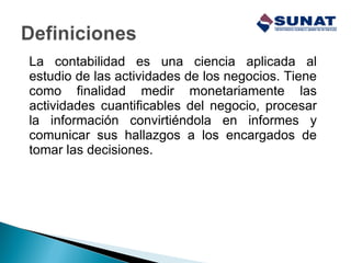 La contabilidad es una ciencia aplicada al
estudio de las actividades de los negocios. Tiene
como finalidad medir monetariamente las
actividades cuantificables del negocio, procesar
la información convirtiéndola en informes y
comunicar sus hallazgos a los encargados de
tomar las decisiones.
 