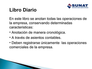 Libro Diario
En este libro se anotan todas las operaciones de
la empresa, conservando determinadas
caracteristicas:
• Anotación de manera cronológica.
• A través de asientos contables.
• Deben registrarse únicamente las operaciones
comerciales de la empresa.
 