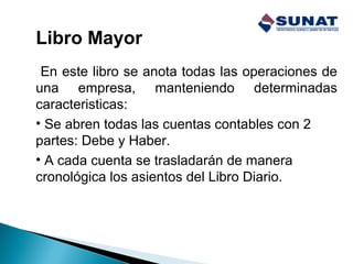 Libro Mayor
En este libro se anota todas las operaciones de
una empresa, manteniendo determinadas
caracteristicas:
• Se abren todas las cuentas contables con 2
partes: Debe y Haber.
• A cada cuenta se trasladarán de manera
cronológica los asientos del Libro Diario.
 