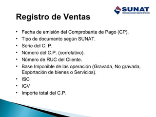 Registro de Ventas
• Fecha de emisión del Comprobante de Pago (CP).
• Tipo de documento según SUNAT.
• Serie del C. P.
• Número del C.P. (correlativo).
• Número de RUC del Cliente.
• Base Imponible de las operación (Gravada, No gravada,
Exportación de bienes o Servicios).
• ISC
• IGV
• Importe total del C.P.
 