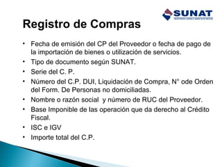 Registro de Compras
• Fecha de emisión del CP del Proveedor o fecha de pago de
la importación de bienes o utilización de servicios.
• Tipo de documento según SUNAT.
• Serie del C. P.
• Número del C.P. DUI, Liquidación de Compra, N° ode Orden
del Form. De Personas no domiciliadas.
• Nombre o razón social y número de RUC del Proveedor.
• Base Imponible de las operación que da derecho al Crédito
Fiscal.
• ISC e IGV
• Importe total del C.P.
 