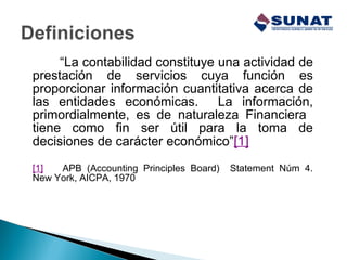 “La contabilidad constituye una actividad de
prestación de servicios cuya función es
proporcionar información cuantitativa acerca de
las entidades económicas. La información,
primordialmente, es de naturaleza Financiera
tiene como fin ser útil para la toma de
decisiones de carácter económico”[1]
[1] APB (Accounting Principles Board) Statement Núm 4.
New York, AICPA, 1970
 