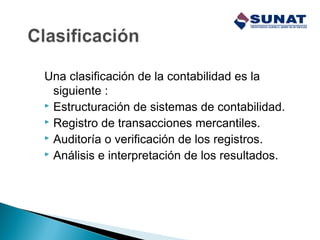 Una clasificación de la contabilidad es la
siguiente :
 Estructuración de sistemas de contabilidad.
 Registro de transacciones mercantiles.
 Auditoría o verificación de los registros.
 Análisis e interpretación de los resultados.
 