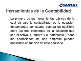 La primera de las herramientas básicas de la
cual se vale la contabilidad, es la ecuación
fundamental, por cuanto plantea un equilibrio
entre los tres elementos de la ecuación que
son el activo, el pasivo y el patrimonio. Todas
las operaciones de una empresa pueden
analizarse en función de este equilibrio.
 