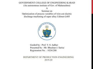 GOVERNMENT COLLEGE OF ENGINEERING KARAD
(An autonomous institute of Gov. of Maharashtra)
A
Seminar on
Optimization of process variables of wire-cut electric
discharge machining of super alloy Udimet-L605
Guided by : Prof. V. S. Jadhav
Presented by : Mr. Bhushan J. Sarise
Registration No. : 18241208
DEPARTMENT OF PRODUCTION ENGINEERING
2019-20
 