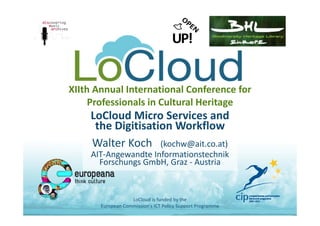 XIIth Annual International Conference for 
Professionals in Cultural Heritage
LoCloud Micro Services and
the Digitisation Workflow
Walter Koch   (kochw@ait.co.at)
AIT‐Angewandte Informationstechnik
Forschungs GmbH, Graz ‐ Austria
LoCloud is funded by the 
European Commission's ICT Policy Support Programme
 