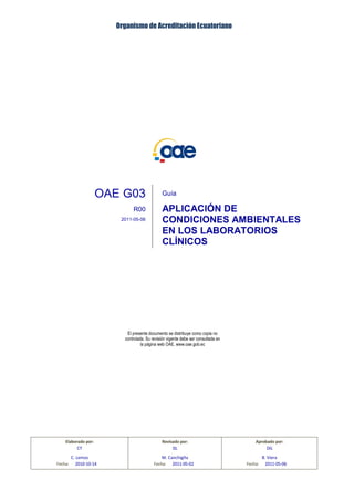Organismo de Acreditación Ecuatoriano
OAE G03 Organismo de Acreditación Ecuatoriano R00 2011-05-06
Aplic. Condiciones
Amb.en LCL
Pág. 1/7
OAE G03 Guía
R00 APLICACIÓN DE
CONDICIONES AMBIENTALES
EN LOS LABORATORIOS
CLÍNICOS
2011-05-06
El presente documento se distribuye como copia no
controlada. Su revisión vigente debe ser consultada en
la página web OAE, www.oae.gob.ec
Elaborado por: Revisado por: Aprobado por:
CT DL DG
C. Lemos M. Canchigña B. Viera
Fecha: 2010-10-14 Fecha: 2011-05-02 Fecha: 2011-05-06
 