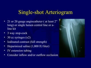Single-shot Arteriogram
• 21 or 20 gauge angiocatheter ( at least 2”
long) or single lumen central line or a-
line kit
• 3...
