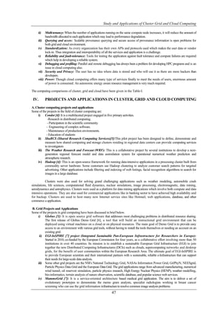 Study and Applications of Cluster Grid and Cloud Computing

     ii)     Multi-tenancy: When the number of applications running on the same compute node increases, it will reduce the amount of
             bandwidth allocated to each application which may lead to performance degradation.
     iii)    Querying and access: Scalable provenance querying and secure access of provenance information is open problems for
             both grid and cloud environment.
     iv)     Standardization: As every organization has their own APIs and protocols used which makes the user data or vendor
             lock-in. Thus integration and interoperability of all the services and application is a challenge.
     v)      Reliability and fault-tolerance: Tools for testing the application against fault tolerance and compute failures are required
             which help in developing a reliable system.
     vi)     Debugging and profiling: Parallel and remote debugging has always been a problem for developing HPC programs and is an
             issue in cloud computing also.
     vii)    Security and Privacy: The user has no idea where data is stored and who will use it as there are more hackers than
             developers.
     viii)   Power: Though cloud computing offers many type of services finally to meet the needs of users, enormous amount
             of power is consumed. An autonomic energy aware resource management is very much required.

The computing comparisons of cluster, grid and cloud have been given in the Table-I.

 IV.         PROJECTS AND APPLICATIONS IN CLUSTER, GRID AND CLOUD COMPUTING
A. Cluster computing projects and applications
Some of the projects in the field of cluster computing are:
     i) Condor [4]: It is a multifaceted project engaged in five primary activities.
             -Research in distributed computing.
             - Participation in the scientific community.
            - Engineering of complex software.
            - Maintenance of production environments.
            - Education of students
     ii) ShaRCS (Shared Research Computing Services)[5]:This pilot project has been designed to define, demonstrate and
          measure how shared computing and storage clusters residing in regional data centers can provide computing services
          to investigators
     iii) The Weather Research and Forecast (WRF): This is a collaborative project by several institutions to develop a next-
          generation regional forecast model and data assimilation system for operational numerical weather prediction and
          atmospheric research.
     iv) Hadoop [4]: This is an open-source framework for running data-intensive applications in a processing cluster built from
          commodity server hardware. Some customers use Hadoop clustering to analyze customer search patterns for targeted
          advertising. Other applications include filtering and indexing of web listings, facial recognition algorithms to search for
          images in a large database.

           Clusters were also used for solving grand challenging applications such as weather modeling, automobile crash
simulations, life sciences, computational ﬂuid dynamics, nuclear simulations, image processing, electromagnetic, data mining,
aerodynamics and astrophysics. Clusters were used as a platform for data mining applications which involve both compute and data
intensive operations. They are also used for commercial applications like in banking sector to have achieved high availability and
for backup. Clusters are used to host many new Internet service sites like Hotmail, web applications, database, and other
commerce a application.

B. Grid Projects and Applications
Some of the projects in grid computing have been discussed in brief below.
    i) Globus [5]: It is open source grid software that addresses most challenging problems in distributed resource sharing.
          The first release of Globus Demo Grid [6], a tool that will build an instructional grid environment that can be
          deployed using virtual machines on a cloud or on physical resources. The main goal of Demo Grid is to provide easy
          access to an environment with various grid tools, without having to install the tools themselves or needing an account on an
          existing grid.
     ii) EGI-InSPIRE [7] project (Integrated Sustainable Pan-European Infrastructure for Researchers in Europe):
          Started in 2010, co-funded by the European Commission for four years, as a collaborative effort involving more than 50
          institutions in over 40 countries. Its mission is to establish a sustainable European Grid Infrastructure (EGI) to join
          together the new Distributed Computing Infrastructures (DCIs) such as clouds, supercomputing networks and desktop
          grids, for the benefit of user communities within the European Research Area. The ultimate goal of EGI-InSPIRE is
          to provide European scientists and their international partners with a sustainable, reliable e-Infrastructure that can support
          their needs for large-scale data analysis.
    iii) Some other grid projects are the NSFs National Technology Grid, NASAs Information Power Grid, GriPhyN, NEESgrid,
          Particle Physics Data Grid and the European Data Grid. The grid applications range from advanced manufacturing, numerical
          wind tunnel, oil reservoir simulation, particle physics research, High Energy Nuclear Physics (HENP), weather modelling,
          bio-informatics, terrain analysis of nature observation, scientific database, and popular science web services.
    iv) MammoGrid [7]: It is a service-oriented architecture based medical grid application. The aim is to deliver a set of
          evolutionary prototypes to demonstrate the memo gram analysts, specialist radiologists working in breast cancer
          screening who can use the grid information infrastructure to resolve common image analysis problems.
                                                                   47
 