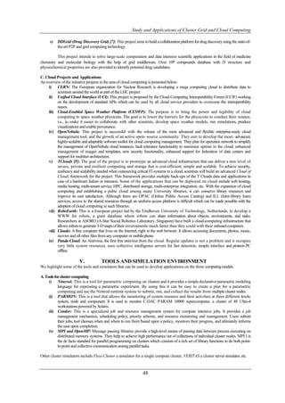 Study and Applications of Cluster Grid and Cloud Computing

      v)   DDGrid (Drug Discovery Grid) [7]: This project aims to build a collaboration platform for drug discovery using the state-of-
           the-art P2P and grid computing technology.

          This project intends to solve large-scale computation and data intensive scientific applications in the field of medicine
chemistry and molecular biology with the help of grid middleware. Over 106 compounds database with D structure and
physiochemical properties are also provided to identify potential drug candidates.

C. Cloud Projects and Applications
An overview of the initiative projects in the area of cloud computing is presented below:
     i) CERN: The European organization for Nuclear Research is developing a mega computing cloud to distribute data to
           scientists around the world as part of the LHC project.
     ii) Unified Cloud Interface (UCI): This project is proposed by the Cloud Computing Interoperability Forum (CCIF) working
           on the development of standard APIs which can be used by all cloud service providers to overcome the interoperability
           issues.
     iii) Cloud-Enabled Space Weather Platform (CESWP): The purpose is to bring the power and legibility of cloud
           computing to space weather physicists. The goal is to lower the barriers for the physicists to conduct their science,
           i.e., to make it easier to collaborate with other scientists, develop space weather models, run simulations, produce
           visualizations and enable provenance.
     iv) OpenNebula: This project is successful with the release of the most advanced and ﬂexible enterprise-ready cloud
           management tool, and the growth of an active open- source community. They aim to develop the most- advanced,
           highly-scalable and adaptable software toolkit for cloud computing management. They plan for operation network to simplify
           the management of OpenNebula cloud instances, fault tolerance functionality to maximize uptime in the cloud, enhanced
           management of images and templates, new security functionality, enhanced support for federation of data centers and
           support for multitier architectures.
     v) TClouds [5]: The goal of the project is to prototype an advanced cloud infrastructure that can deliver a new level of
           secure, private and resilient computing and storage that is cost-efficient, simple and scalable. To achieve security,
           resiliency and scalability needed when outsourcing critical IT-systems to a cloud, scientists will build an advanced Cloud of
           Clouds framework for the project. This framework provides multiple back-ups of the T Clouds data and applications in
           case of a hardware failure or intrusion. Some of the applications that can be deployed on cloud include web hosting,
           media hosting, multi-tenant service, HPC, distributed storage, multi-enterprise integration, etc. With the expansion of cloud
           computing and establishing a pubic cloud among many University libraries, it can conserve library resources and
           improve its user satisfaction. Although there are OPAC (Online Public Access Catalog) and ILL (Inter-library loan)
           services, access to the shared resources through an uniform access platform is difficult which can be made possible with the
           adoption of cloud computing in such libraries.
     vii) RoboEarth: This is a European project led by the Eindhoven University of Technology, Netherlands, to develop a
           WWW for robots, a giant database where robots can share information about objects, environments, and tasks.
           Researchers at ASORO (A-Star Social Robotics Laboratory, Singapore) have built a cloud-computing infrastructure that
           allows robots to generate 3-D maps of their environments much faster than they could with their onboard computers.
     viii) Cloudo: A free computer that lives on the Internet, right in the web browser. It allows accessing documents, photos, music,
           movies and all other files from any computer or mobile phone.
     ix) Panda Cloud: An Antivirus, the first free antivirus from the cloud. Regular updates is not a problem and it occupies
           very little system resources, uses collective intelligence servers for fast detection, simple interface and protects PC
           offline

                         V.            TOOLS AND SIMULATION ENVIRONMENT
We highlight some of the tools and simulators that can be used to develop applications on the three computing models.

A. Tools for cluster computing
     i) Nimrod: This is a tool for parametric computing on clusters and it provides a simple declarative parametric modeling
           language for expressing a parametric experiment. By using this it can be easy to create a plan for a parametric
           computing and use the Nimrod runtime system to submit, run, and collect the results from multiple cluster nodes.
     ii) PARMON: This is a tool that allows the monitoring of system resource and their activities at three different levels:
           system, node and component. It is used to monitor C-DAC PARAM 10000 supercomputer, a cluster of 48 Ultra-4
           workstations powered by Solaris.
     iii) Condor: This is a specialized job and resource management system for compute intensive jobs. It provides a job
           management mechanism, scheduling policy, priority scheme, and resource monitoring and management. Users submit
           their jobs, tool chooses when and where to run them based upon a policy, monitors their progress, and ultimately informs
           the user upon completion.
     iv) MPI and OpenMP: Message passing libraries provide a high-level means of passing data between process executing on
           distributed memory systems. They help to achieve high performance out of collections of individual cluster nodes. MPI I is
           the de facto standard for parallel programming on clusters which consists of a rich set of library functions to do both point-
           to-point and collective communication among parallel tasks.

Other cluster simulators include Flexi-Cluster a simulator for a single compute cluster, VERITAS a cluster server simulator, etc.



                                                                  48
 