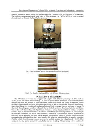 Experimental Evaluation of effect of filler on tensile behaviour of E-glass/epoxy composites
www.ijres.org 42 | Page
this plate engaged the bottom anchor: The load was applied at a constant speed until the failure of the specimen.
The tensile test specimens prepared in the order of filler percentage (i.e 1%,3%,5%,7%) for both woven and
chopped type is as shown in fig.5 and fig.6 respectively.
Fig 5: UTM MACHINE (for tensile test)
Fig.5: Test Samples of woven fibre with different filler percentage.
Fig.6: Test Samples of chopped fibre with different filler percentage.
IV. RESULTS & DISCUSSIONS
The fabrication of woven and chopped test samples with different percentage of filler such as
1%,3%,5%,7% are carried out successfully. In order to predict tensile parameters such as ultimate tensile
strength, peak load and modulus of tested specimens, simple digital tensile test System is employed. Tensile
parameters for fabricated specimens were tested as according to ASTM standards and the results are tabulated.
Graph 1 and 2 describes typical tensile load vs. deflection of both woven and chopped specimens of having 1%
filler (only 2 sample graphs have been indicated). Curves for both specimens show linear behavior until failure.
Curves show inflection at the point of yielding in both cases; tensile strength and tensile stiffness have been
recorded. It can be observed from table 1, the effect of filler addition which directly influence on tensile strength
of glass fibre composites, for woven fabric laminates, addition of 1% wollastonite material shows that the
material is able to withstand maximum load as well as it bears higher values of ultimate tensile strength as
compared to the unfilled(without filler) tested samples, this behaviour is continued for the samples containing
3% filler which shows better performance compared to unfilled samples but it lags behind the 1% filled
samples in showing greater tensile test results, further increase in adding filler percentage shows least tensile
 